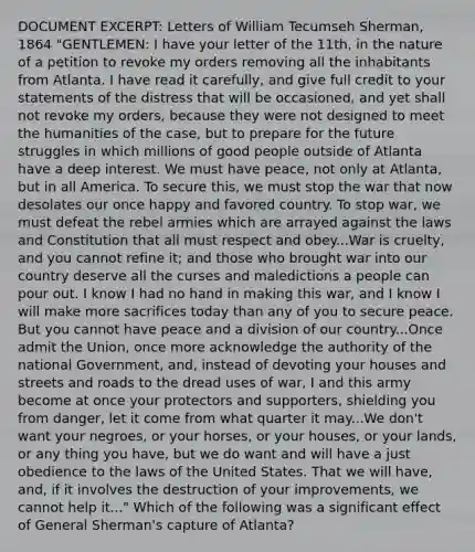 DOCUMENT EXCERPT: Letters of William Tecumseh Sherman, 1864 "GENTLEMEN: I have your letter of the 11th, in the nature of a petition to revoke my orders removing all the inhabitants from Atlanta. I have read it carefully, and give full credit to your statements of the distress that will be occasioned, and yet shall not revoke my orders, because they were not designed to meet the humanities of the case, but to prepare for the future struggles in which millions of good people outside of Atlanta have a deep interest. We must have peace, not only at Atlanta, but in all America. To secure this, we must stop the war that now desolates our once happy and favored country. To stop war, we must defeat the rebel armies which are arrayed against the laws and Constitution that all must respect and obey...War is cruelty, and you cannot refine it; and those who brought war into our country deserve all the curses and maledictions a people can pour out. I know I had no hand in making this war, and I know I will make more sacrifices today than any of you to secure peace. But you cannot have peace and a division of our country...Once admit the Union, once more acknowledge the authority of the national Government, and, instead of devoting your houses and streets and roads to the dread uses of war, I and this army become at once your protectors and supporters, shielding you from danger, let it come from what quarter it may...We don't want your negroes, or your horses, or your houses, or your lands, or any thing you have, but we do want and will have a just obedience to the laws of the United States. That we will have, and, if it involves the destruction of your improvements, we cannot help it..." Which of the following was a significant effect of General Sherman's capture of Atlanta?