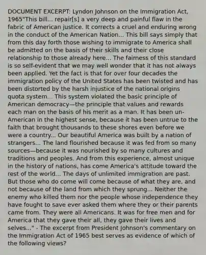 DOCUMENT EXCERPT: Lyndon Johnson on the Immigration Act, 1965"This bill... repair[s] a very deep and painful flaw in the fabric of American justice. It corrects a cruel and enduring wrong in the conduct of the American Nation... This bill says simply that from this day forth those wishing to immigrate to America shall be admitted on the basis of their skills and their close relationship to those already here... The fairness of this standard is so self-evident that we may well wonder that it has not always been applied. Yet the fact is that for over four decades the immigration policy of the United States has been twisted and has been distorted by the harsh injustice of the national origins quota system... This system violated the basic principle of American democracy—the principle that values and rewards each man on the basis of his merit as a man. It has been un-American in the highest sense, because it has been untrue to the faith that brought thousands to these shores even before we were a country... Our beautiful America was built by a nation of strangers... The land flourished because it was fed from so many sources—because it was nourished by so many cultures and traditions and peoples. And from this experience, almost unique in the history of nations, has come America's attitude toward the rest of the world... The days of unlimited immigration are past. But those who do come will come because of what they are, and not because of the land from which they sprung... Neither the enemy who killed them nor the people whose independence they have fought to save ever asked them where they or their parents came from. They were all Americans. It was for free men and for America that they gave their all, they gave their lives and selves..." - The excerpt from President Johnson's commentary on the Immigration Act of 1965 best serves as evidence of which of the following views?