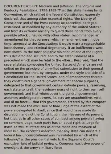 DOCUMENT EXCERPT: Madison and Jefferson, The Virginia and Kentucky Resolutions, 1798-1799 "That this state having by its Convention, which ratified the federal Constitution, expressly declared, that among other essential rights, 'the Liberty of Conscience and of the Press cannot be cancelled, abridged, restrained, or modified by any authority of the United States,' and from its extreme anxiety to guard these rights from every possible attack... having with other states, recommended an amendment for that purpose, which amendment was, in due time, annexed to the Constitution; it would mark a reproachable inconsistency, and criminal degeneracy, if an indifference were now shown, to the most palpable violation of one of the Rights, thus declared and secured; and to the establishment of a precedent which may be fatal to the other... Resolved, That the several states composing the United States of America are not united on the principle of unlimited submission to their general government; but that, by compact, under the style and title of a Constitution for the United States, and of amendments thereto, they constituted a general government for special purposes, delegated to that government certain definite powers, reserving, each state to itself, the residuary mass of right to their own self-government; and that whensoever the general government assumes undelegated powers, its acts are unauthoritive, void, and of no force;... that this government, created by this compact, was not made the exclusive or final judge of the extent of the powers delegated to itself, since that would have made its discretion, and not the Constitution, the measure of its powers; but that, as in all other cases of compact among powers having no common judge, each party has an equal right to judge for itself, as well of infractions as of the mode and measure of redress." The excerpt's assertion that any state can declare a federal law unconstitutional was invalidated by which of the following? a. the presidential veto b. the Supreme Court's exclusive right of judicial review c. Congress' exclusive power of oversight d. the army's military force