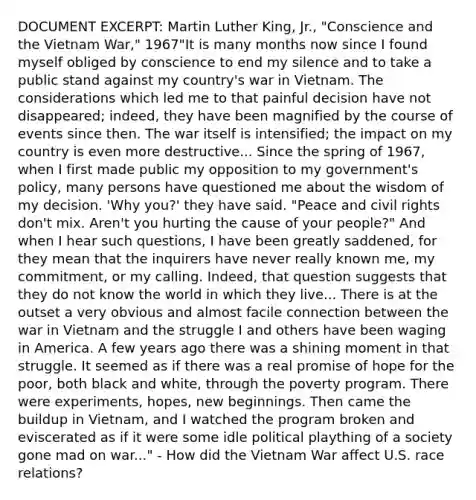 DOCUMENT EXCERPT: Martin Luther King, Jr., "Conscience and the Vietnam War," 1967"It is many months now since I found myself obliged by conscience to end my silence and to take a public stand against my country's war in Vietnam. The considerations which led me to that painful decision have not disappeared; indeed, they have been magnified by the course of events since then. The war itself is intensified; the impact on my country is even more destructive... Since the spring of 1967, when I first made public my opposition to my government's policy, many persons have questioned me about the wisdom of my decision. 'Why you?' they have said. "Peace and civil rights don't mix. Aren't you hurting the cause of your people?" And when I hear such questions, I have been greatly saddened, for they mean that the inquirers have never really known me, my commitment, or my calling. Indeed, that question suggests that they do not know the world in which they live... There is at the outset a very obvious and almost facile connection between the war in Vietnam and the struggle I and others have been waging in America. A few years ago there was a shining moment in that struggle. It seemed as if there was a real promise of hope for the poor, both black and white, through the poverty program. There were experiments, hopes, new beginnings. Then came the buildup in Vietnam, and I watched the program broken and eviscerated as if it were some idle political plaything of a society gone mad on war..." - How did the Vietnam War affect U.S. race relations?