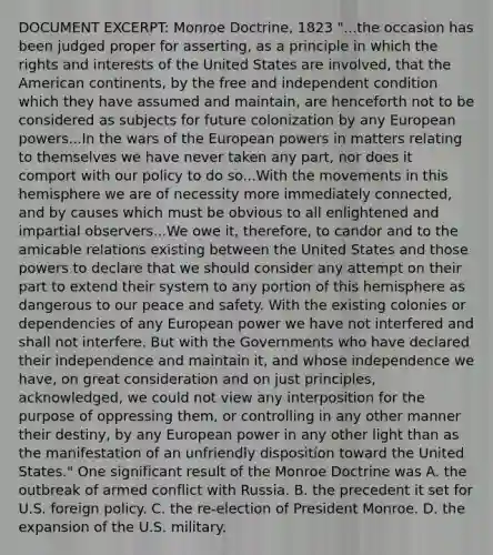 DOCUMENT EXCERPT: Monroe Doctrine, 1823 "...the occasion has been judged proper for asserting, as a principle in which the rights and interests of the United States are involved, that the American continents, by the free and independent condition which they have assumed and maintain, are henceforth not to be considered as subjects for future colonization by any European powers...In the wars of the European powers in matters relating to themselves we have never taken any part, nor does it comport with our policy to do so...With the movements in this hemisphere we are of necessity more immediately connected, and by causes which must be obvious to all enlightened and impartial observers...We owe it, therefore, to candor and to the amicable relations existing between the United States and those powers to declare that we should consider any attempt on their part to extend their system to any portion of this hemisphere as dangerous to our peace and safety. With the existing colonies or dependencies of any European power we have not interfered and shall not interfere. But with the Governments who have declared their independence and maintain it, and whose independence we have, on great consideration and on just principles, acknowledged, we could not view any interposition for the purpose of oppressing them, or controlling in any other manner their destiny, by any European power in any other light than as the manifestation of an unfriendly disposition toward the United States." One significant result of the Monroe Doctrine was A. the outbreak of armed conflict with Russia. B. the precedent it set for U.S. foreign policy. C. the re-election of President Monroe. D. the expansion of the U.S. military.