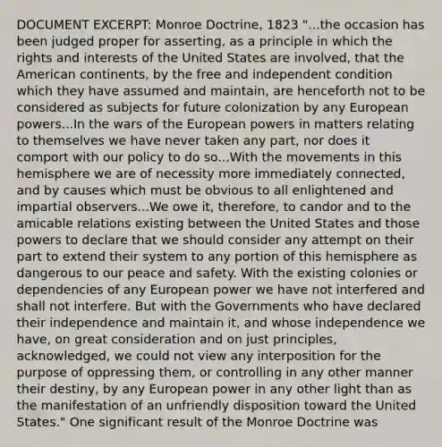 DOCUMENT EXCERPT: Monroe Doctrine, 1823 "...the occasion has been judged proper for asserting, as a principle in which the rights and interests of the United States are involved, that the American continents, by the free and independent condition which they have assumed and maintain, are henceforth not to be considered as subjects for future colonization by any European powers...In the wars of the European powers in matters relating to themselves we have never taken any part, nor does it comport with our policy to do so...With the movements in this hemisphere we are of necessity more immediately connected, and by causes which must be obvious to all enlightened and impartial observers...We owe it, therefore, to candor and to the amicable relations existing between the United States and those powers to declare that we should consider any attempt on their part to extend their system to any portion of this hemisphere as dangerous to our peace and safety. With the existing colonies or dependencies of any European power we have not interfered and shall not interfere. But with the Governments who have declared their independence and maintain it, and whose independence we have, on great consideration and on just principles, acknowledged, we could not view any interposition for the purpose of oppressing them, or controlling in any other manner their destiny, by any European power in any other light than as the manifestation of an unfriendly disposition toward the United States." One significant result of the Monroe Doctrine was