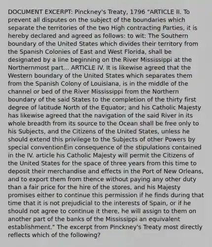 DOCUMENT EXCERPT: Pinckney's Treaty, 1796 "ARTICLE II. To prevent all disputes on the subject of the boundaries which separate the territories of the two High contracting Parties, it is hereby declared and agreed as follows: to wit: The Southern boundary of the United States which divides their territory from the Spanish Colonies of East and West Florida, shall be designated by a line beginning on the River Mississippi at the Northernmost part... ARTICLE IV. It is likewise agreed that the Western boundary of the United States which separates them from the Spanish Colony of Louisiana, is in the middle of the channel or bed of the River Mississippi from the Northern boundary of the said States to the completion of the thirty first degree of latitude North of the Equator; and his Catholic Majesty has likewise agreed that the navigation of the said River in its whole breadth from its source to the Ocean shall be free only to his Subjects, and the Citizens of the United States, unless he should extend this privilege to the Subjects of other Powers by special conventionÉin consequence of the stipulations contained in the IV. article his Catholic Majesty will permit the Citizens of the United States for the space of three years from this time to deposit their merchandise and effects in the Port of New Orleans, and to export them from thence without paying any other duty than a fair price for the hire of the stores, and his Majesty promises either to continue this permission if he finds during that time that it is not prejudicial to the interests of Spain, or if he should not agree to continue it there, he will assign to them on another part of the banks of the Mississippi an equivalent establishment." The excerpt from Pinckney's Treaty most directly reflects which of the following?