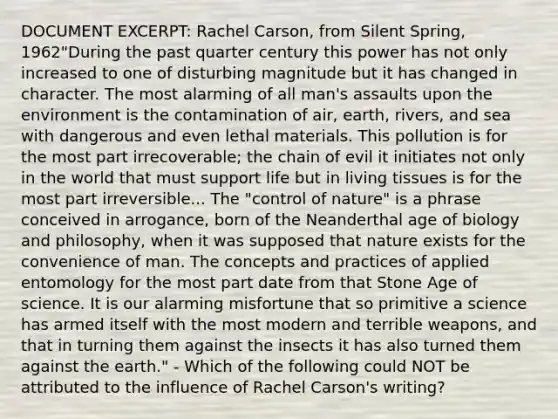 DOCUMENT EXCERPT: Rachel Carson, from Silent Spring, 1962"During the past quarter century this power has not only increased to one of disturbing magnitude but it has changed in character. The most alarming of all man's assaults upon the environment is the contamination of air, earth, rivers, and sea with dangerous and even lethal materials. This pollution is for the most part irrecoverable; the chain of evil it initiates not only in the world that must support life but in living tissues is for the most part irreversible... The "control of nature" is a phrase conceived in arrogance, born of the Neanderthal age of biology and philosophy, when it was supposed that nature exists for the convenience of man. The concepts and practices of applied entomology for the most part date from that Stone Age of science. It is our alarming misfortune that so primitive a science has armed itself with the most modern and terrible weapons, and that in turning them against the insects it has also turned them against the earth." - Which of the following could NOT be attributed to the influence of Rachel Carson's writing?