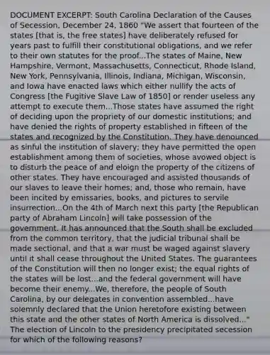 DOCUMENT EXCERPT: South Carolina Declaration of the Causes of Secession, December 24, 1860 "We assert that fourteen of the states [that is, the free states] have deliberately refused for years past to fulfill their constitutional obligations, and we refer to their own statutes for the proof...The states of Maine, New Hampshire, Vermont, Massachusetts, Connecticut, Rhode Island, New York, Pennsylvania, Illinois, Indiana, Michigan, Wisconsin, and Iowa have enacted laws which either nullify the acts of Congress [the Fugitive Slave Law of 1850] or render useless any attempt to execute them...Those states have assumed the right of deciding upon the propriety of our domestic institutions; and have denied the rights of property established in fifteen of the states and recognized by the Constitution. They have denounced as sinful the institution of slavery; they have permitted the open establishment among them of societies, whose avowed object is to disturb the peace of and eloign the property of the citizens of other states. They have encouraged and assisted thousands of our slaves to leave their homes; and, those who remain, have been incited by emissaries, books, and pictures to servile insurrection...On the 4th of March next this party [the Republican party of Abraham Lincoln] will take possession of the government. It has announced that the South shall be excluded from the common territory, that the judicial tribunal shall be made sectional, and that a war must be waged against slavery until it shall cease throughout the United States. The guarantees of the Constitution will then no longer exist; the equal rights of the states will be lost...and the federal government will have become their enemy...We, therefore, the people of South Carolina, by our delegates in convention assembled...have solemnly declared that the Union heretofore existing between this state and the other states of North America is dissolved..." The election of Lincoln to the presidency precipitated secession for which of the following reasons?