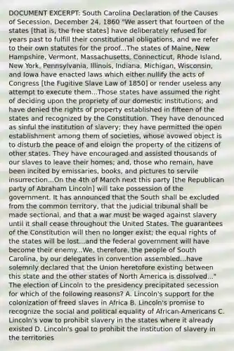 DOCUMENT EXCERPT: South Carolina Declaration of the Causes of Secession, December 24, 1860 "We assert that fourteen of the states [that is, the free states] have deliberately refused for years past to fulfill their constitutional obligations, and we refer to their own statutes for the proof...The states of Maine, New Hampshire, Vermont, Massachusetts, Connecticut, Rhode Island, New York, Pennsylvania, Illinois, Indiana, Michigan, Wisconsin, and Iowa have enacted laws which either nullify the acts of Congress [the Fugitive Slave Law of 1850] or render useless any attempt to execute them...Those states have assumed the right of deciding upon the propriety of our domestic institutions; and have denied the rights of property established in fifteen of the states and recognized by the Constitution. They have denounced as sinful the institution of slavery; they have permitted the open establishment among them of societies, whose avowed object is to disturb the peace of and eloign the property of the citizens of other states. They have encouraged and assisted thousands of our slaves to leave their homes; and, those who remain, have been incited by emissaries, books, and pictures to servile insurrection...On the 4th of March next this party [the Republican party of Abraham Lincoln] will take possession of the government. It has announced that the South shall be excluded from the common territory, that the judicial tribunal shall be made sectional, and that a war must be waged against slavery until it shall cease throughout the United States. The guarantees of the Constitution will then no longer exist; the equal rights of the states will be lost...and the federal government will have become their enemy...We, therefore, the people of South Carolina, by our delegates in convention assembled...have solemnly declared that the Union heretofore existing between this state and the other states of North America is dissolved..." The election of Lincoln to the presidency precipitated secession for which of the following reasons? A. Lincoln's support for the colonization of freed slaves in Africa B. Lincoln's promise to recognize the social and political equality of African-Americans C. Lincoln's vow to prohibit slavery in the states where it already existed D. Lincoln's goal to prohibit the institution of slavery in the territories