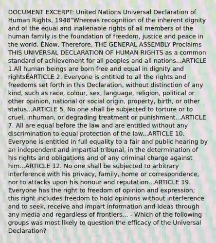 DOCUMENT EXCERPT: United Nations Universal Declaration of Human Rights, 1948"Whereas recognition of the inherent dignity and of the equal and inalienable rights of all members of the human family is the foundation of freedom, justice and peace in the world. ÉNow, Therefore, THE GENERAL ASSEMBLY Proclaims THIS UNIVERSAL DECLARATION OF HUMAN RIGHTS as a common standard of achievement for all peoples and all nations...ARTICLE 1.All human beings are born free and equal in dignity and rightsÉARTICLE 2. Everyone is entitled to all the rights and freedoms set forth in this Declaration, without distinction of any kind, such as race, colour, sex, language, religion, political or other opinion, national or social origin, property, birth, or other status...ARTICLE 5. No one shall be subjected to torture or to cruel, inhuman, or degrading treatment or punishment...ARTICLE 7. All are equal before the law and are entitled without any discrimination to equal protection of the law...ARTICLE 10. Everyone is entitled in full equality to a fair and public hearing by an independent and impartial tribunal, in the determination of his rights and obligations and of any criminal charge against him...ARTICLE 12. No one shall be subjected to arbitrary interference with his privacy, family, home or correspondence, nor to attacks upon his honour and reputation...ARTICLE 19. Everyone has the right to freedom of opinion and expression; this right includes freedom to hold opinions without interference and to seek, receive and impart information and ideas through any media and regardless of frontiers... - Which of the following groups was most likely to question the efficacy of the Universal Declaration?