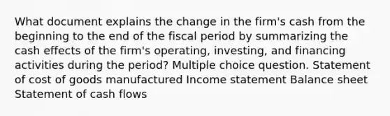 What document explains the change in the firm's cash from the beginning to the end of the fiscal period by summarizing the cash effects of the firm's operating, investing, and financing activities during the period? Multiple choice question. Statement of cost of goods manufactured <a href='https://www.questionai.com/knowledge/kCPMsnOwdm-income-statement' class='anchor-knowledge'>income statement</a> Balance sheet Statement of cash flows