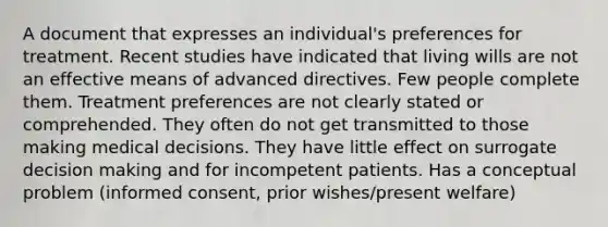 A document that expresses an individual's preferences for treatment. Recent studies have indicated that living wills are not an effective means of advanced directives. Few people complete them. Treatment preferences are not clearly stated or comprehended. They often do not get transmitted to those making medical decisions. They have little effect on surrogate decision making and for incompetent patients. Has a conceptual problem (informed consent, prior wishes/present welfare)