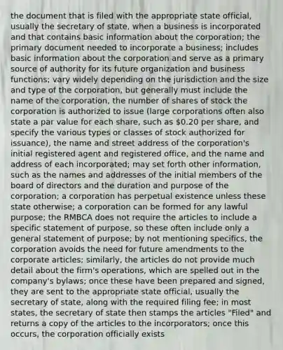 the document that is filed with the appropriate state official, usually the secretary of state, when a business is incorporated and that contains basic information about the corporation; the primary document needed to incorporate a business; includes basic information about the corporation and serve as a primary source of authority for its future organization and business functions; vary widely depending on the jurisdiction and the size and type of the corporation, but generally must include the name of the corporation, the number of shares of stock the corporation is authorized to issue (large corporations often also state a par value for each share, such as 0.20 per share, and specify the various types or classes of stock authorized for issuance), the name and street address of the corporation's initial registered agent and registered office, and the name and address of each incorporated; may set forth other information, such as the names and addresses of the initial members of the board of directors and the duration and purpose of the corporation; a corporation has perpetual existence unless these state otherwise; a corporation can be formed for any lawful purpose; the RMBCA does not require the articles to include a specific statement of purpose, so these often include only a general statement of purpose; by not mentioning specifics, the corporation avoids the need for future amendments to the corporate articles; similarly, the articles do not provide much detail about the firm's operations, which are spelled out in the company's bylaws; once these have been prepared and signed, they are sent to the appropriate state official, usually the secretary of state, along with the required filing fee; in most states, the secretary of state then stamps the articles "Filed" and returns a copy of the articles to the incorporators; once this occurs, the corporation officially exists