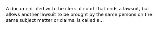 A document filed with the clerk of court that ends a lawsuit, but allows another lawsuit to be brought by the same persons on the same subject matter or claims, is called a...