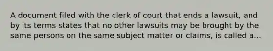 A document filed with the clerk of court that ends a lawsuit, and by its terms states that no other lawsuits may be brought by the same persons on the same subject matter or claims, is called a...