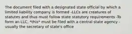 The document filed with a designated state official by which a limited liability company is formed -LLCs are creatures of statutes and thus must follow state statutory requirements -To form an LLC, *this* must be filed with a central state agency - usually the secretary of state's office