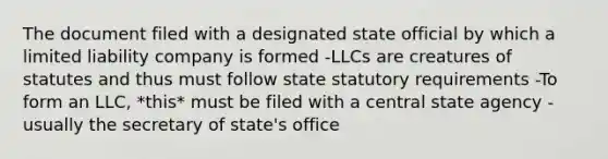 The document filed with a designated state official by which a limited liability company is formed -LLCs are creatures of statutes and thus must follow state statutory requirements -To form an LLC, *this* must be filed with a central state agency - usually the secretary of state's office