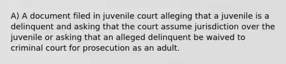 A) A document filed in juvenile court alleging that a juvenile is a delinquent and asking that the court assume jurisdiction over the juvenile or asking that an alleged delinquent be waived to criminal court for prosecution as an adult.