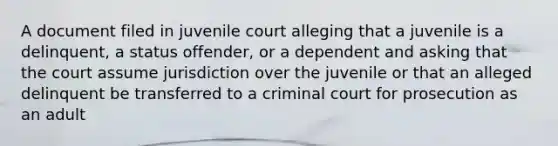 A document filed in juvenile court alleging that a juvenile is a delinquent, a status offender, or a dependent and asking that the court assume jurisdiction over the juvenile or that an alleged delinquent be transferred to a criminal court for prosecution as an adult