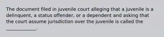 The document filed in juvenile court alleging that a juvenile is a delinquent, a status offender, or a dependent and asking that the court assume jurisdiction over the juvenile is called the _____________.