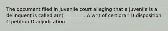 The document filed in juvenile court alleging that a juvenile is a delinquent is called​ a(n) ________. A.writ of certiorari B.disposition C.petition D.adjudication