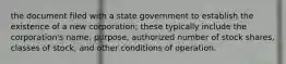 the document filed with a state government to establish the existence of a new corporation; these typically include the corporation's name, purpose, authorized number of stock shares, classes of stock, and other conditions of operation.