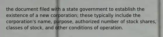 the document filed with a state government to establish the existence of a new corporation; these typically include the corporation's name, purpose, authorized number of stock shares, classes of stock, and other conditions of operation.