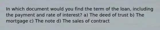 In which document would you find the term of the loan, including the payment and rate of interest? a) The deed of trust b) The mortgage c) The note d) The sales of contract