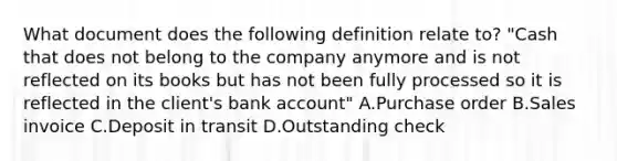 What document does the following definition relate​ to? ​"Cash that does not belong to the company anymore and is not reflected on its books but has not been fully processed so it is reflected in the​ client's bank​ account" A.Purchase order B.Sales invoice C.Deposit in transit D.Outstanding check