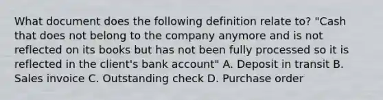 What document does the following definition relate​ to? ​"Cash that does not belong to the company anymore and is not reflected on its books but has not been fully processed so it is reflected in the​ client's bank​ account" A. Deposit in transit B. Sales invoice C. Outstanding check D. Purchase order