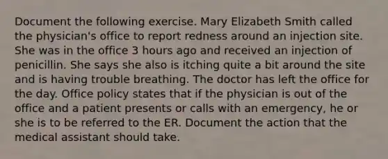 Document the following exercise. Mary Elizabeth Smith called the physician's office to report redness around an injection site. She was in the office 3 hours ago and received an injection of penicillin. She says she also is itching quite a bit around the site and is having trouble breathing. The doctor has left the office for the day. Office policy states that if the physician is out of the office and a patient presents or calls with an emergency, he or she is to be referred to the ER. Document the action that the medical assistant should take.