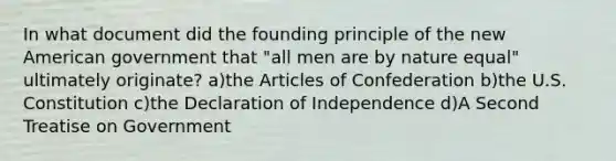 In what document did the founding principle of the new American government that "all men are by nature equal" ultimately originate? a)the Articles of Confederation b)the U.S. Constitution c)the Declaration of Independence d)A Second Treatise on Government