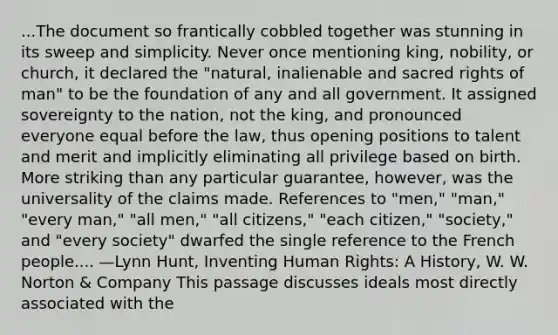 ...The document so frantically cobbled together was stunning in its sweep and simplicity. Never once mentioning king, nobility, or church, it declared the "natural, inalienable and sacred rights of man" to be the foundation of any and all government. It assigned sovereignty to the nation, not the king, and pronounced everyone equal before the law, thus opening positions to talent and merit and implicitly eliminating all privilege based on birth. More striking than any particular guarantee, however, was the universality of the claims made. References to "men," "man," "every man," "all men," "all citizens," "each citizen," "society," and "every society" dwarfed the single reference to the French people.... —Lynn Hunt, Inventing Human Rights: A History, W. W. Norton & Company This passage discusses ideals most directly associated with the