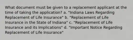 What document must be given to a replacement applicant at the time of taking the application? a. "Indiana Laws Regarding Replacement of Life Insurance" b. "Replacement of Life Insurance in the State of Indiana" c. "Replacement of Life Insurance and its Implications" d. "Important Notice Regarding Replacement of Life Insurance"