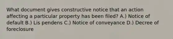 What document gives constructive notice that an action affecting a particular property has been filed? A.) Notice of default B.) Lis pendens C.) Notice of conveyance D.) Decree of foreclosure