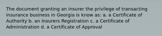 The document granting an insurer the privilege of transacting insurance business in Georgia is know as: a. a Certificate of Authority b. an Insurers Registration c. a Certificate of Administration d. a Certificate of Approval