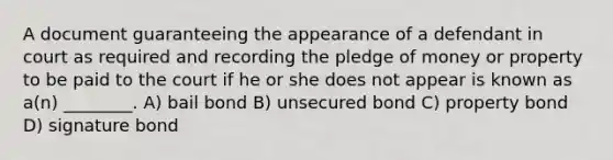 A document guaranteeing the appearance of a defendant in court as required and recording the pledge of money or property to be paid to the court if he or she does not appear is known as a(n) ________. A) bail bond B) unsecured bond C) property bond D) signature bond