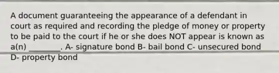 A document guaranteeing the appearance of a defendant in court as required and recording the pledge of money or property to be paid to the court if he or she does NOT appear is known as a(n) ________. A- signature bond B- bail bond C- unsecured bond D- property bond