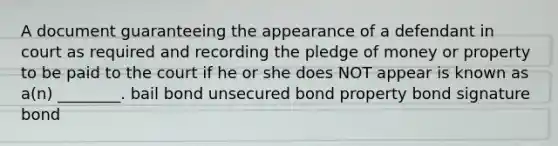 A document guaranteeing the appearance of a defendant in court as required and recording the pledge of money or property to be paid to the court if he or she does NOT appear is known as a(n) ________. bail bond unsecured bond property bond signature bond