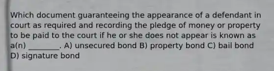 Which document guaranteeing the appearance of a defendant in court as required and recording the pledge of money or property to be paid to the court if he or she does not appear is known as a(n) ________. A) unsecured bond B) property bond C) bail bond D) signature bond