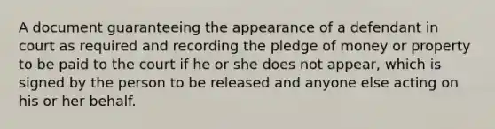 A document guaranteeing the appearance of a defendant in court as required and recording the pledge of money or property to be paid to the court if he or she does not appear, which is signed by the person to be released and anyone else acting on his or her behalf.