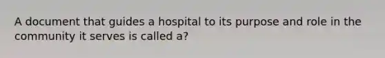 A document that guides a hospital to its purpose and role in the community it serves is called a?