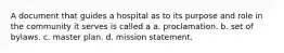 A document that guides a hospital as to its purpose and role in the community it serves is called a a. proclamation. b. set of bylaws. c. master plan. d. mission statement.