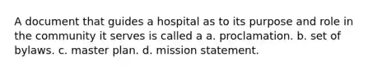 A document that guides a hospital as to its purpose and role in the community it serves is called a a. proclamation. b. set of bylaws. c. master plan. d. mission statement.