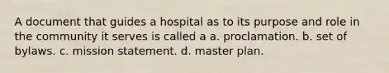 A document that guides a hospital as to its purpose and role in the community it serves is called a a. proclamation. b. set of bylaws. c. mission statement. d. master plan.