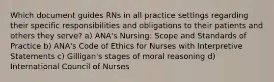 Which document guides RNs in all practice settings regarding their specific responsibilities and obligations to their patients and others they serve? a) ANA's Nursing: Scope and Standards of Practice b) ANA's Code of Ethics for Nurses with Interpretive Statements c) Gilligan's stages of moral reasoning d) International Council of Nurses