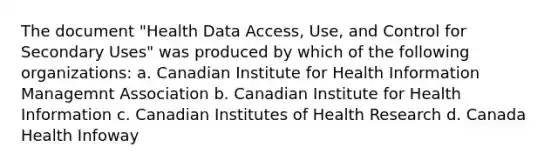 The document "Health Data Access, Use, and Control for Secondary Uses" was produced by which of the following organizations: a. Canadian Institute for Health Information Managemnt Association b. Canadian Institute for Health Information c. Canadian Institutes of Health Research d. Canada Health Infoway