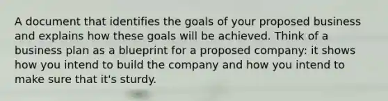 A document that identifies the goals of your proposed business and explains how these goals will be achieved. Think of a business plan as a blueprint for a proposed company: it shows how you intend to build the company and how you intend to make sure that it's sturdy.