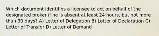 Which document identifies a licensee to act on behalf of the designated broker if he is absent at least 24 hours, but not more than 30 days? A) Letter of Delegation B) Letter of Declaration C) Letter of Transfer D) Letter of Demand