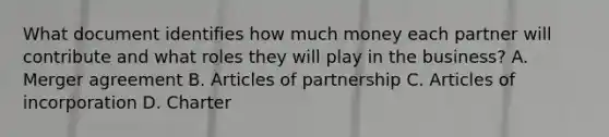 What document identifies how much money each partner will contribute and what roles they will play in the business? A. Merger agreement B. Articles of partnership C. Articles of incorporation D. Charter