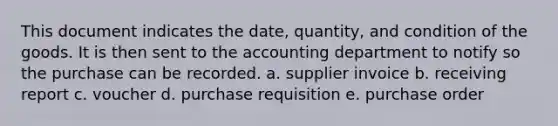 This document indicates the date, quantity, and condition of the goods. It is then sent to the accounting department to notify so the purchase can be recorded. a. supplier invoice b. receiving report c. voucher d. purchase requisition e. purchase order