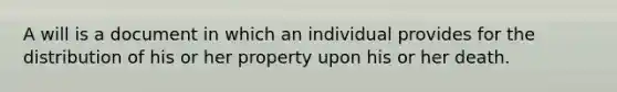 A will is a document in which an individual provides for the distribution of his or her property upon his or her death.