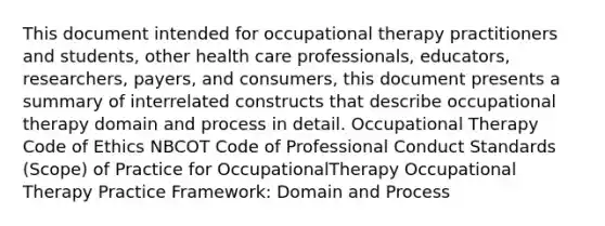 This document intended for occupational therapy practitioners and students, other health care professionals, educators, researchers, payers, and consumers, this document presents a summary of interrelated constructs that describe occupational therapy domain and process in detail. Occupational Therapy Code of Ethics NBCOT Code of Professional Conduct Standards (Scope) of Practice for OccupationalTherapy Occupational Therapy Practice Framework: Domain and Process